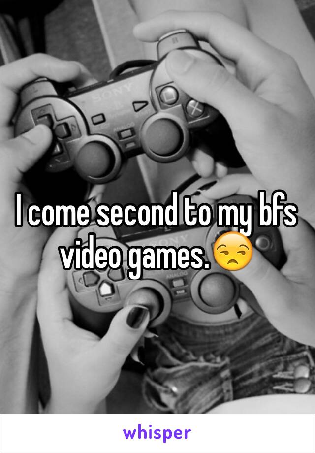 I come second to my bfs video games.😒