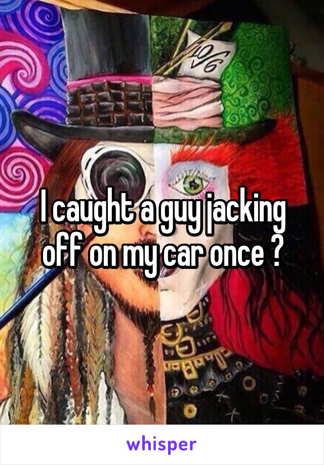 I caught a guy jacking off on my car once 😷