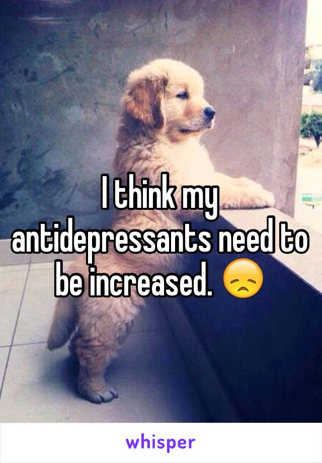 I think my antidepressants need to be increased. 😞