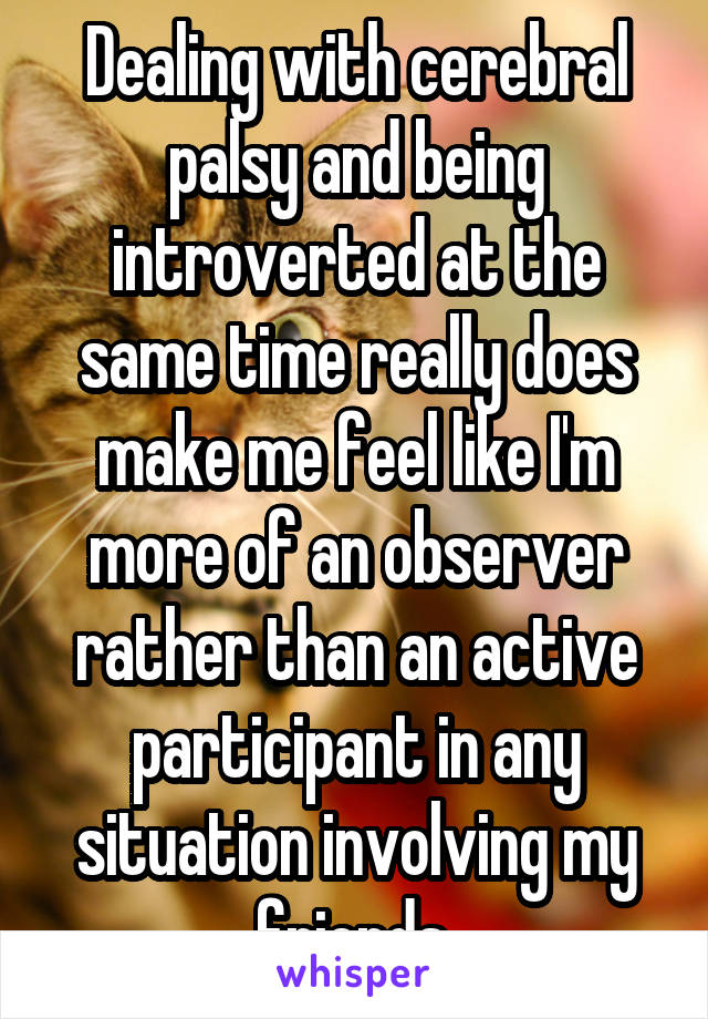 Dealing with cerebral palsy and being introverted at the same time really does make me feel like I'm more of an observer rather than an active participant in any situation involving my friends.