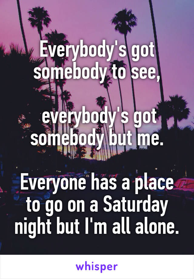 Everybody's got somebody to see,

 everybody's got somebody but me.

Everyone has a place to go on a Saturday night but I'm all alone.