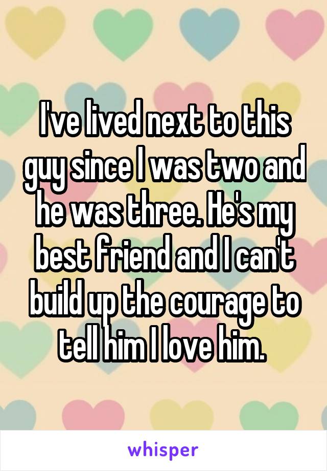 I've lived next to this guy since I was two and he was three. He's my best friend and I can't build up the courage to tell him I love him. 