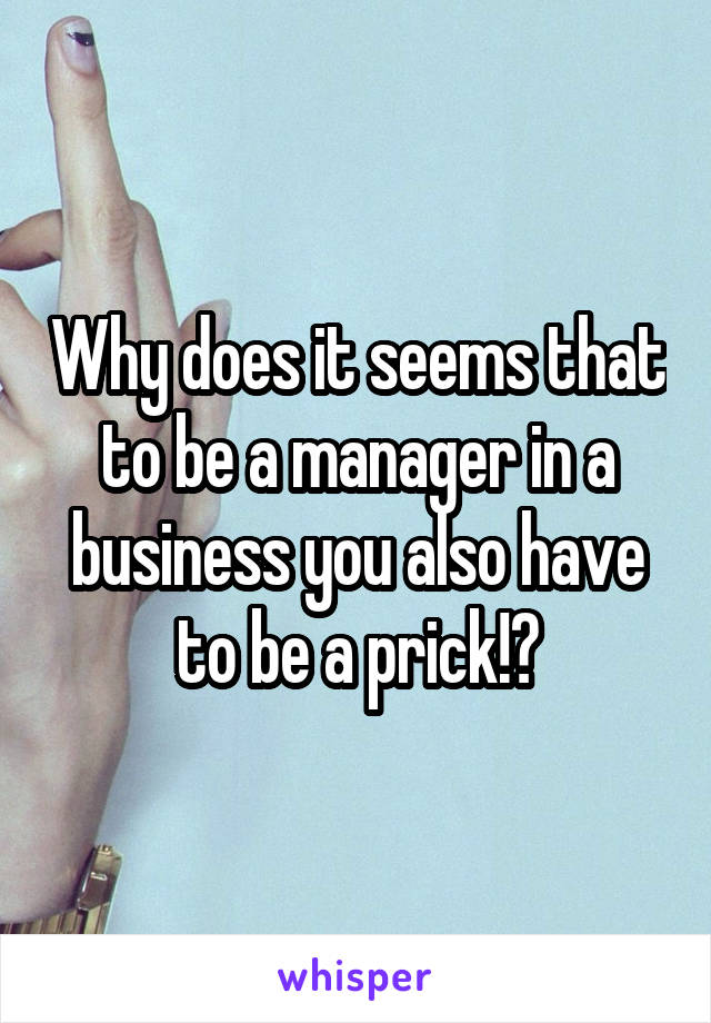 Why does it seems that to be a manager in a business you also have to be a prick!?