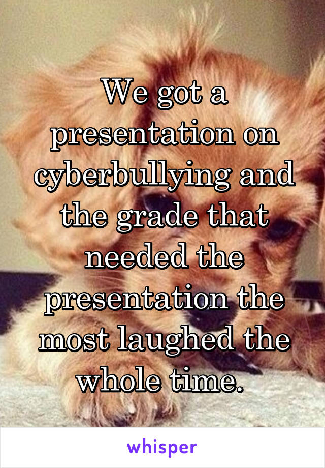 We got a presentation on cyberbullying and the grade that needed the presentation the most laughed the whole time. 