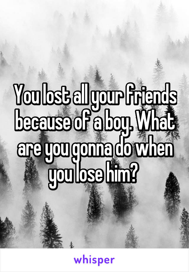 You lost all your friends because of a boy. What are you gonna do when you lose him? 