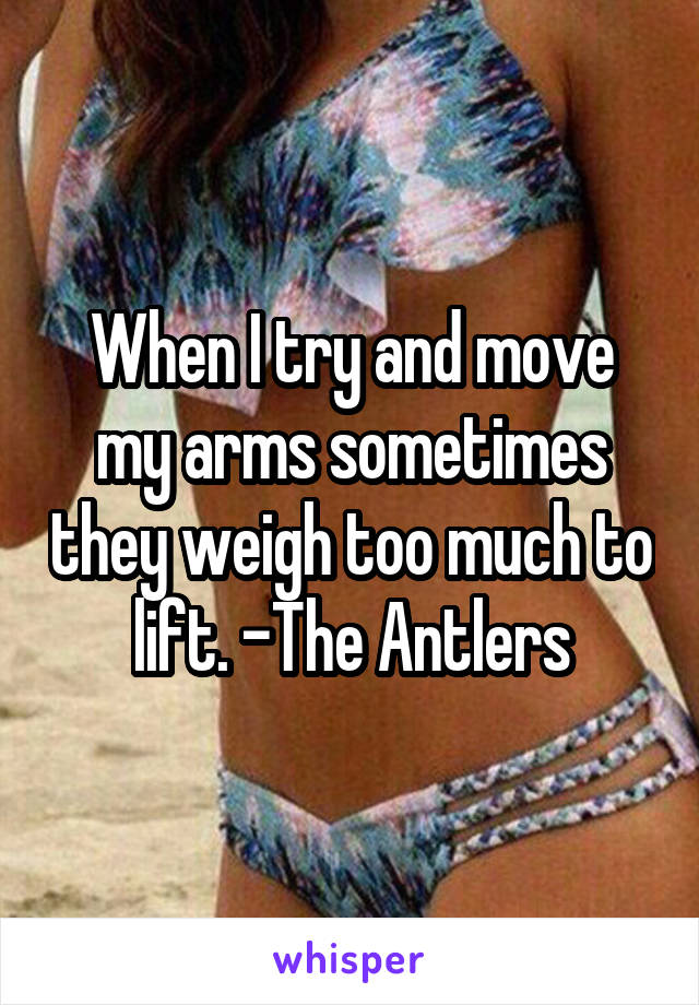 When I try and move my arms sometimes they weigh too much to lift. -The Antlers