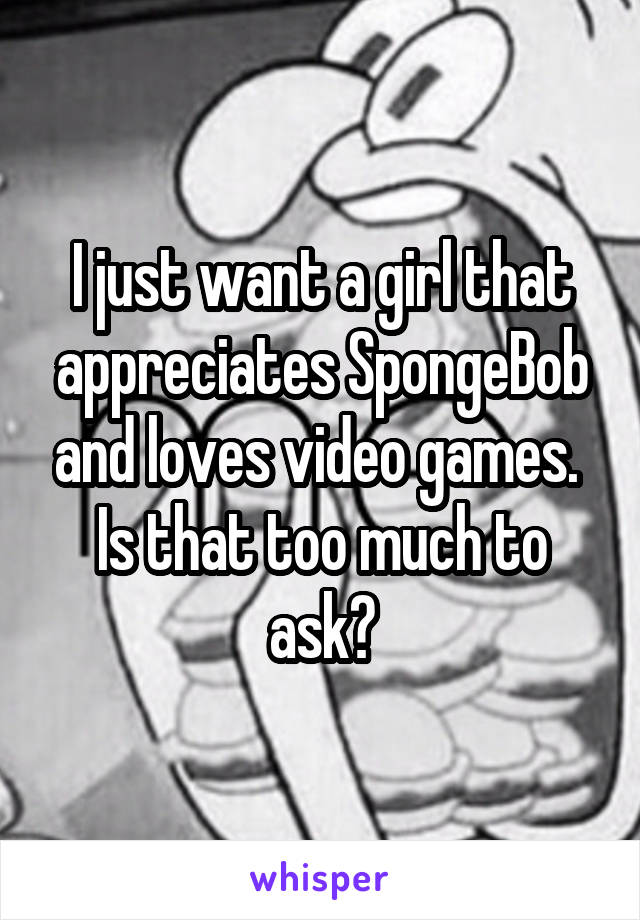 I just want a girl that appreciates SpongeBob and loves video games.  Is that too much to ask?