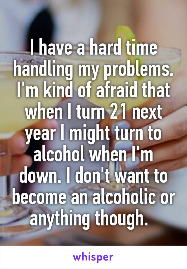 I have a hard time handling my problems. I'm kind of afraid that when I turn 21 next year I might turn to alcohol when I'm down. I don't want to become an alcoholic or anything though.  