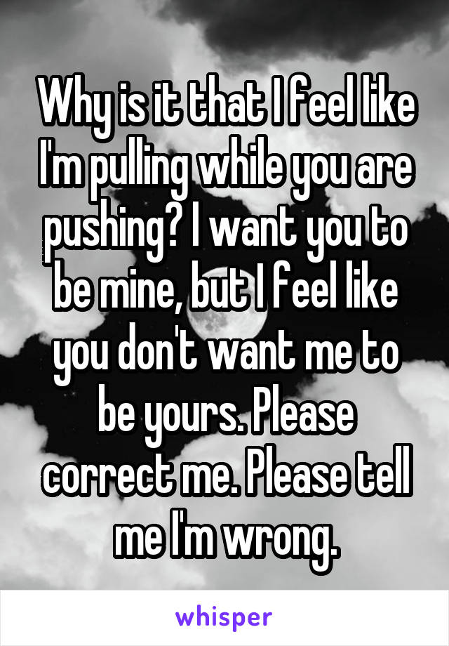 Why is it that I feel like I'm pulling while you are pushing? I want you to be mine, but I feel like you don't want me to be yours. Please correct me. Please tell me I'm wrong.