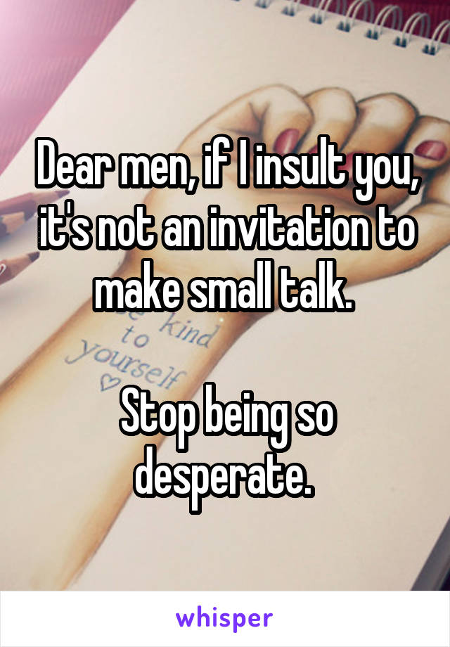 Dear men, if I insult you, it's not an invitation to make small talk. 

Stop being so desperate. 