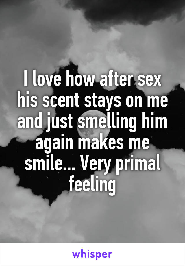 I love how after sex his scent stays on me and just smelling him again makes me smile... Very primal feeling