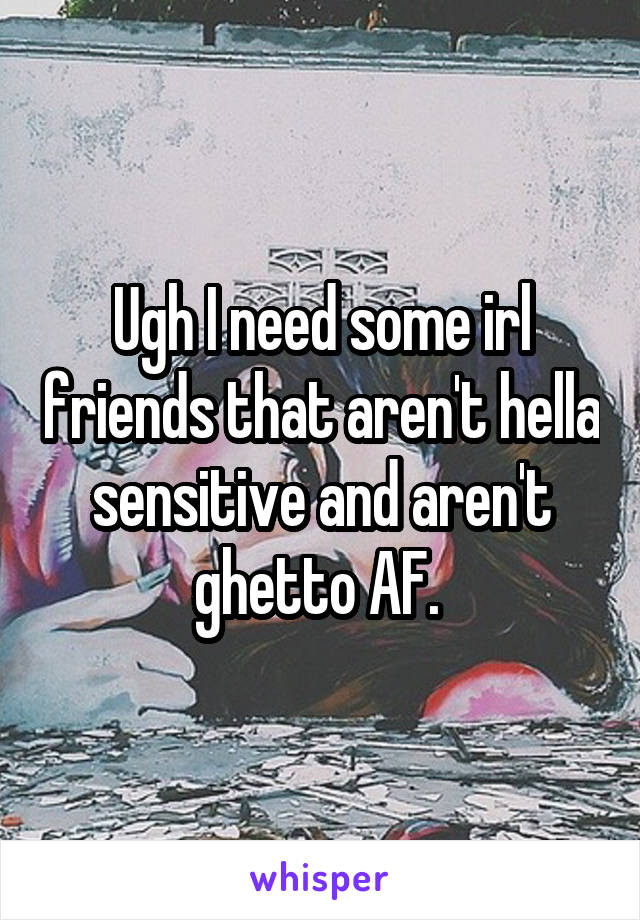 Ugh I need some irl friends that aren't hella sensitive and aren't ghetto AF. 