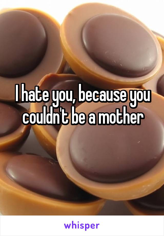 I hate you, because you couldn't be a mother
