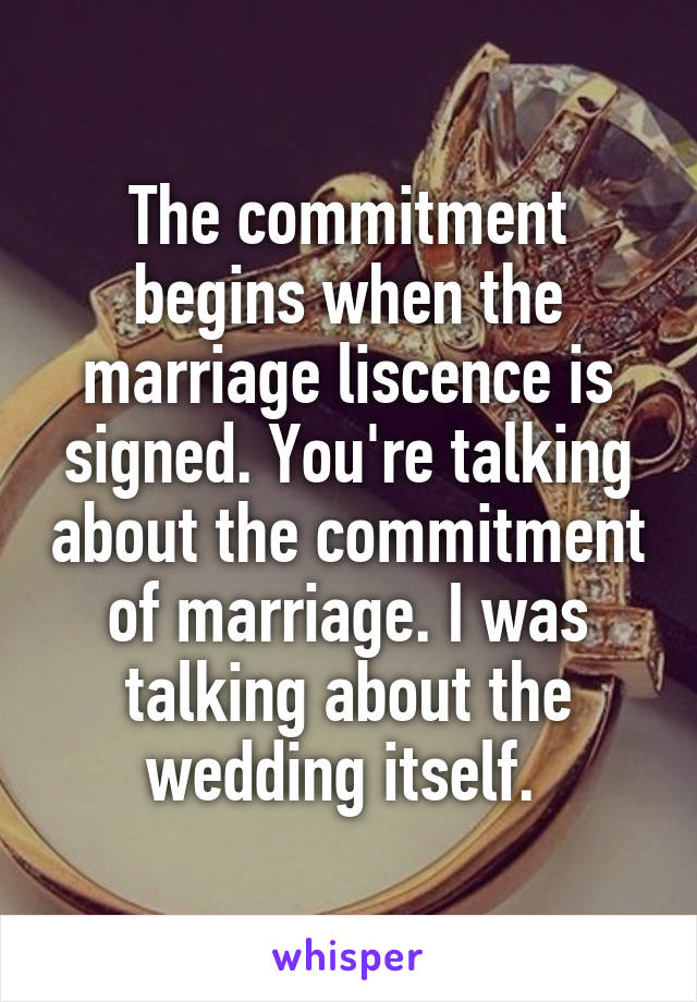 The commitment begins when the marriage liscence is signed. You're talking about the commitment of marriage. I was talking about the wedding itself. 