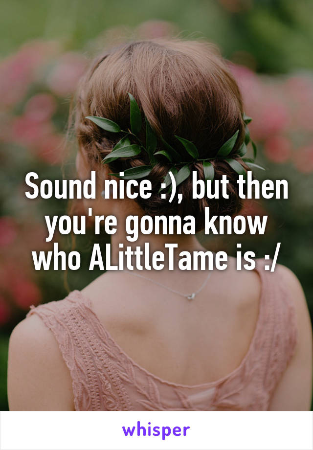 Sound nice :), but then you're gonna know who ALittleTame is :/