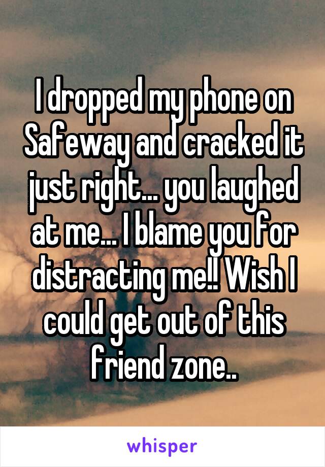 I dropped my phone on Safeway and cracked it just right... you laughed at me... I blame you for distracting me!! Wish I could get out of this friend zone..