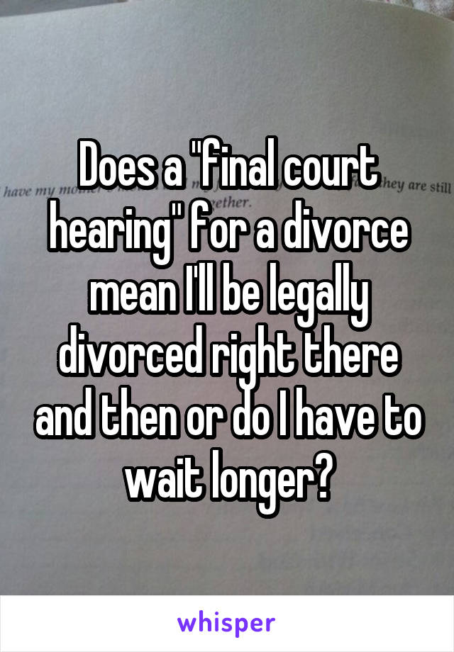 Does a "final court hearing" for a divorce mean I'll be legally divorced right there and then or do I have to wait longer?