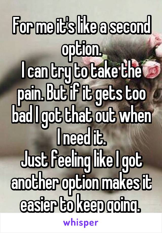 For me it's like a second option.
I can try to take the pain. But if it gets too bad I got that out when I need it.
Just feeling like I got another option makes it easier to keep going. 