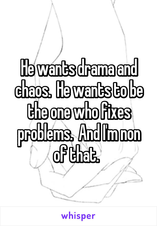 He wants drama and chaos.  He wants to be the one who fixes problems.  And I'm non of that.  