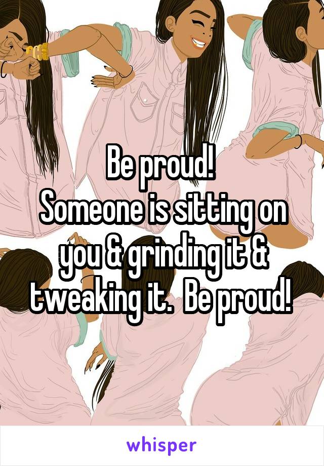 Be proud! 
Someone is sitting on you & grinding it & tweaking it.  Be proud! 