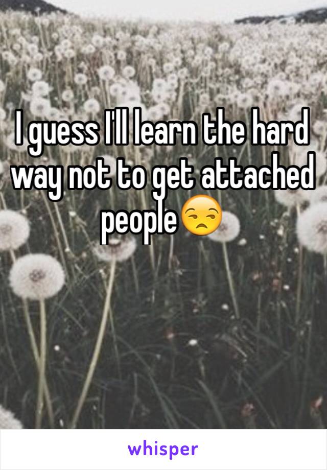 I guess I'll learn the hard way not to get attached people😒