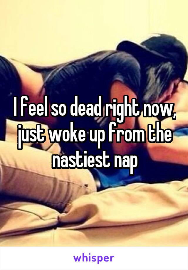 I feel so dead right now, just woke up from the nastiest nap