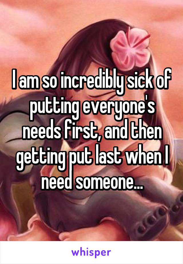 I am so incredibly sick of putting everyone's needs first, and then getting put last when I need someone...