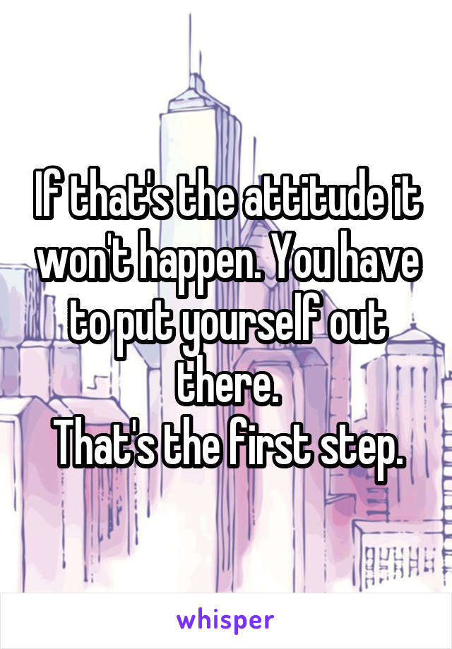 If that's the attitude it won't happen. You have to put yourself out there.
That's the first step.