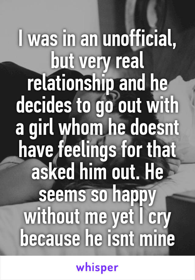 I was in an unofficial, but very real relationship and he decides to go out with a girl whom he doesnt have feelings for that asked him out. He seems so happy without me yet I cry because he isnt mine