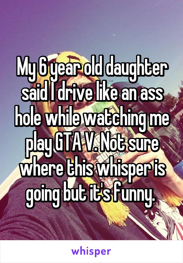 My 6 year old daughter said I drive like an ass hole while watching me play GTA V. Not sure where this whisper is going but it's funny. 