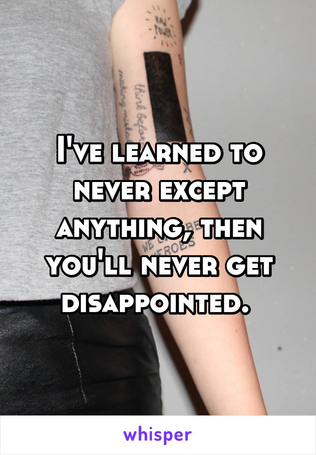 I've learned to never except anything, then you'll never get disappointed. 