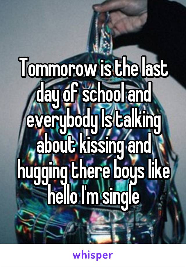 Tommorow is the last day of school and everybody Is talking about kissing and hugging there boys like hello I'm single