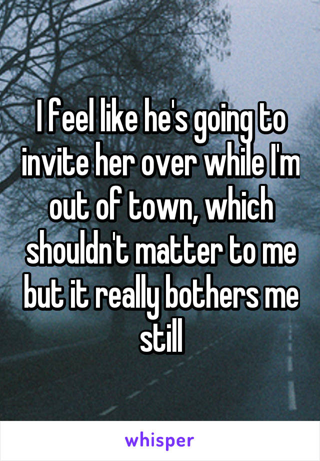 I feel like he's going to invite her over while I'm out of town, which shouldn't matter to me but it really bothers me still