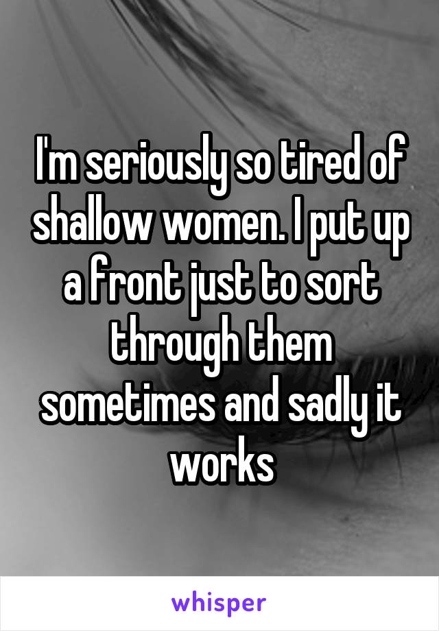 I'm seriously so tired of shallow women. I put up a front just to sort through them sometimes and sadly it works