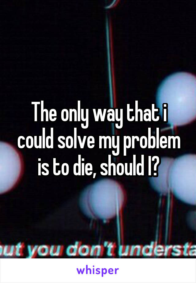 The only way that i could solve my problem is to die, should I?