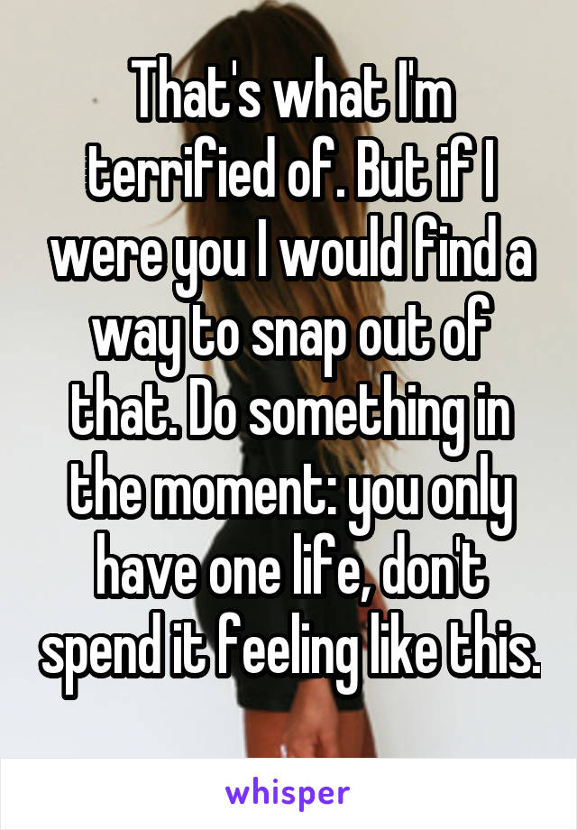 That's what I'm terrified of. But if I were you I would find a way to snap out of that. Do something in the moment: you only have one life, don't spend it feeling like this. 