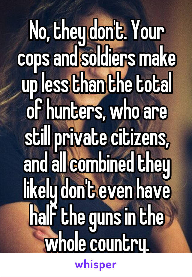 No, they don't. Your cops and soldiers make up less than the total of hunters, who are still private citizens, and all combined they likely don't even have half the guns in the whole country.