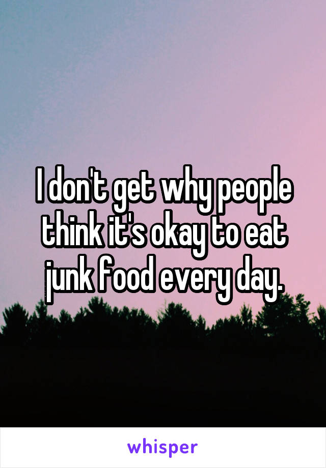 I don't get why people think it's okay to eat junk food every day.