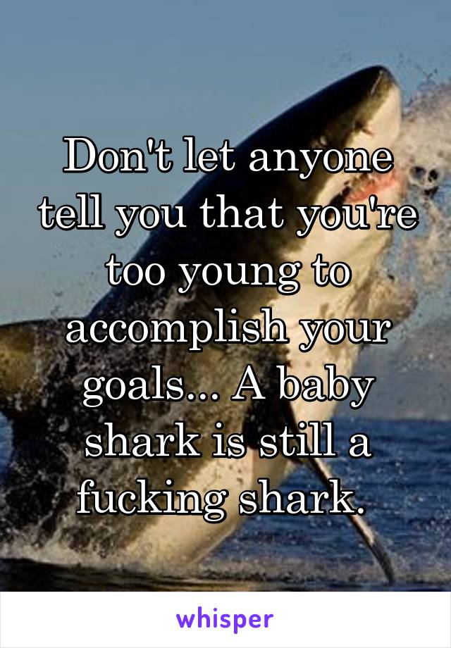 Don't let anyone tell you that you're too young to accomplish your goals... A baby shark is still a fucking shark. 