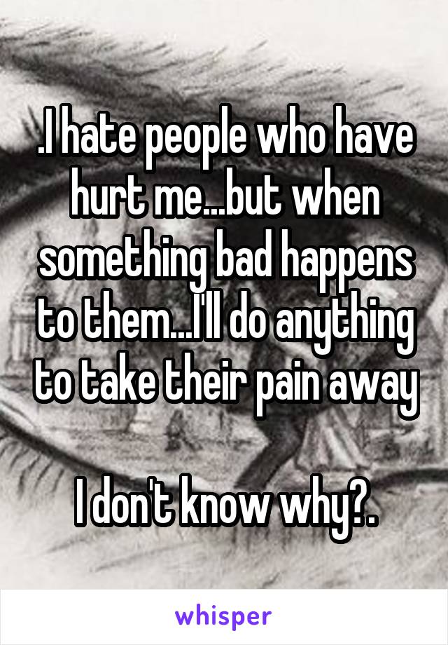 .I hate people who have hurt me...but when something bad happens to them...I'll do anything to take their pain away

I don't know why?.