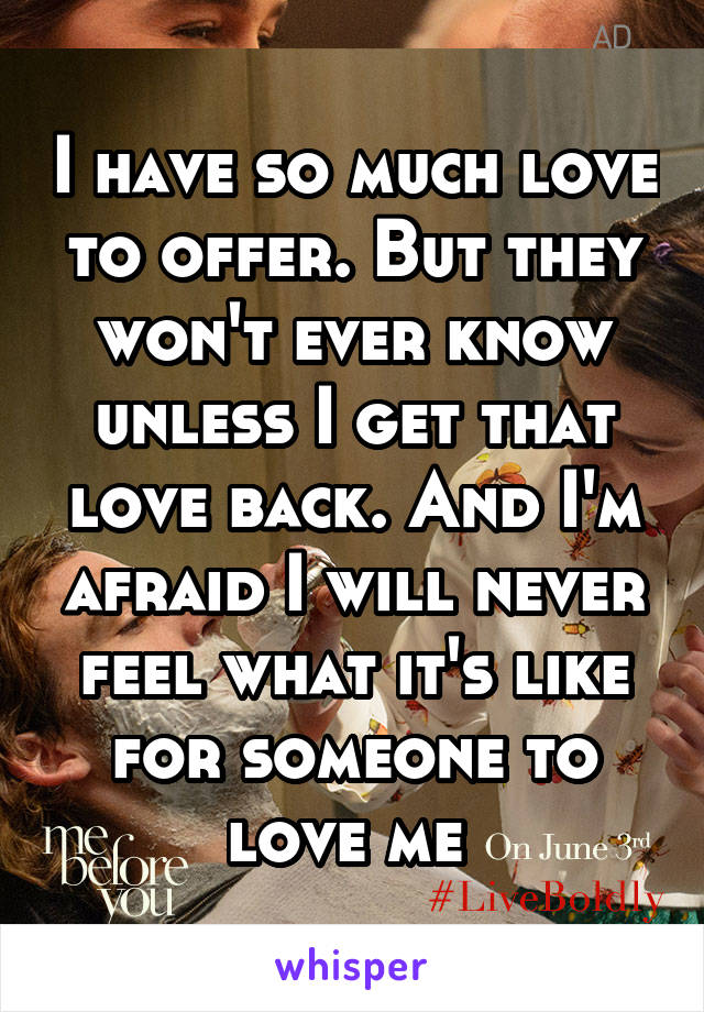 I have so much love to offer. But they won't ever know unless I get that love back. And I'm afraid I will never feel what it's like for someone to love me 