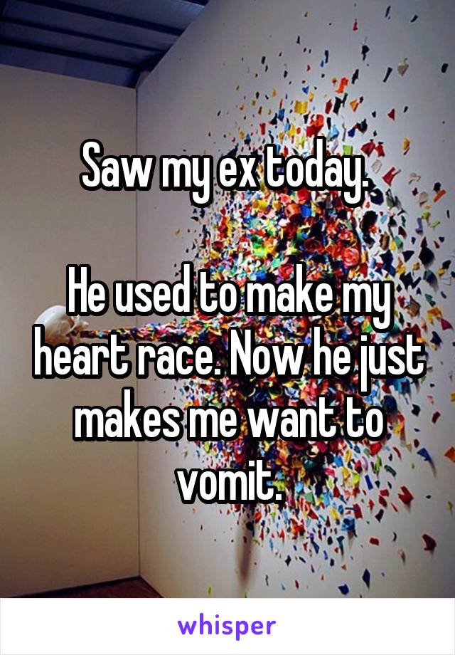 Saw my ex today. 

He used to make my heart race. Now he just makes me want to vomit.