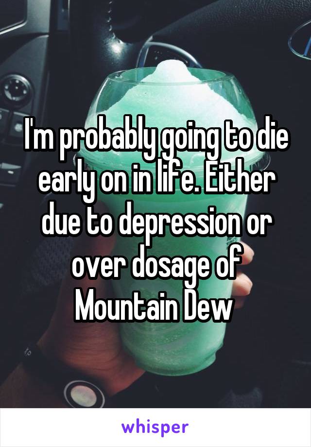 I'm probably going to die early on in life. Either due to depression or over dosage of Mountain Dew 