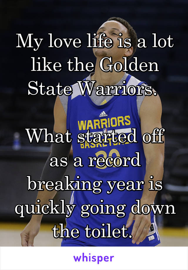 My love life is a lot like the Golden State Warriors. 

What started off as a record breaking year is quickly going down the toilet. 