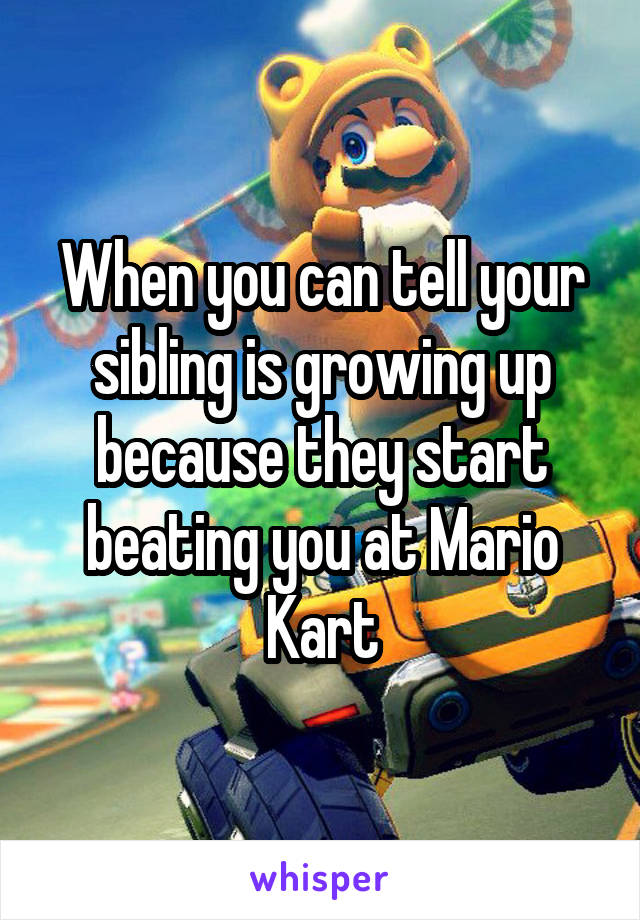 When you can tell your sibling is growing up because they start beating you at Mario Kart