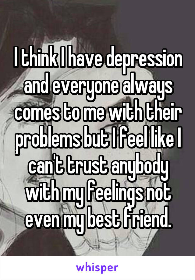 I think I have depression and everyone always comes to me with their problems but I feel like I can't trust anybody with my feelings not even my best friend.