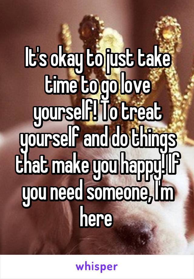 It's okay to just take time to go love yourself! To treat yourself and do things that make you happy! If you need someone, I'm here 