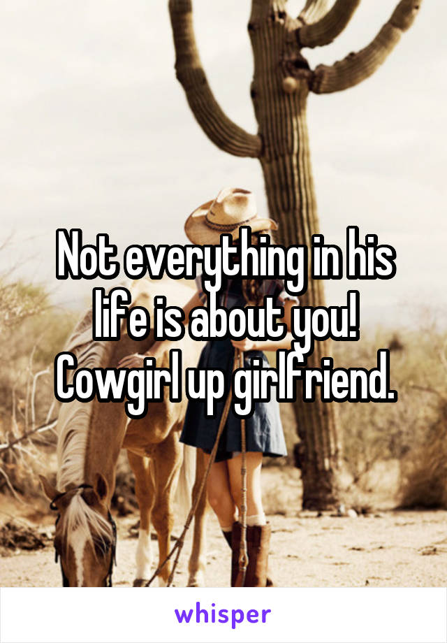 Not everything in his life is about you! Cowgirl up girlfriend.