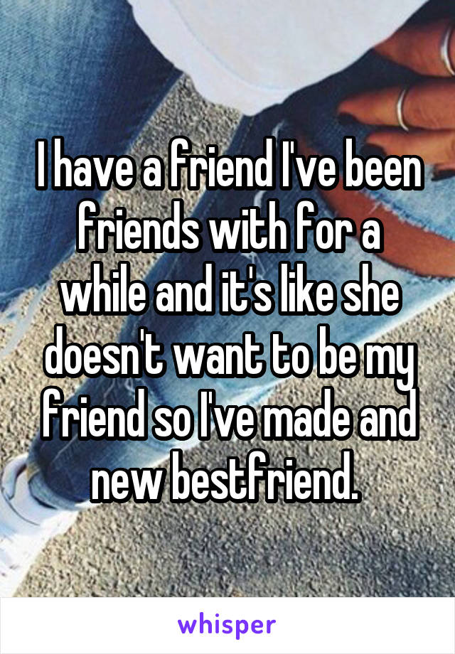 I have a friend I've been friends with for a while and it's like she doesn't want to be my friend so I've made and new bestfriend. 