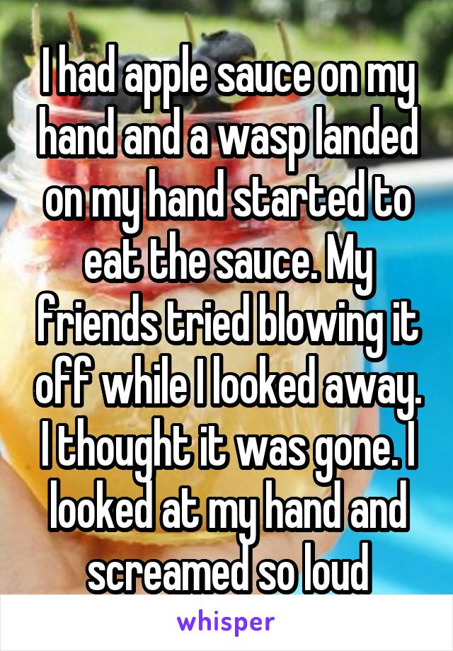 I had apple sauce on my hand and a wasp landed on my hand started to eat the sauce. My friends tried blowing it off while I looked away. I thought it was gone. I looked at my hand and screamed so loud